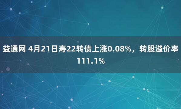 益通网 4月21日寿22转债上涨0.08%，转股溢价率111.1%
