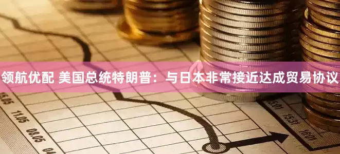 领航优配 美国总统特朗普：与日本非常接近达成贸易协议