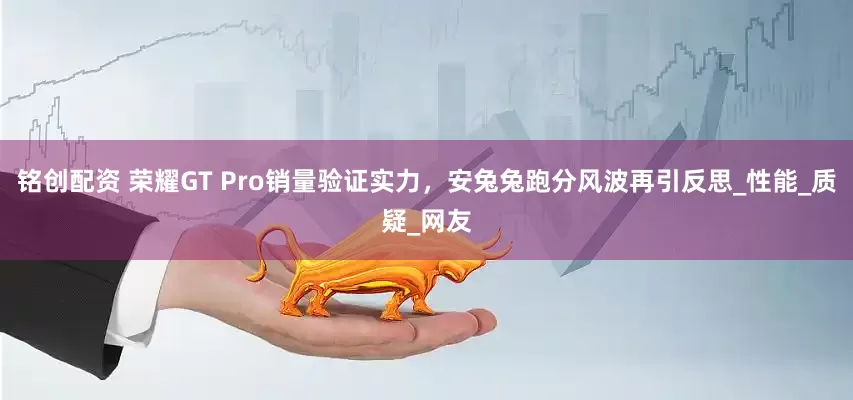 铭创配资 荣耀GT Pro销量验证实力，安兔兔跑分风波再引反思_性能_质疑_网友