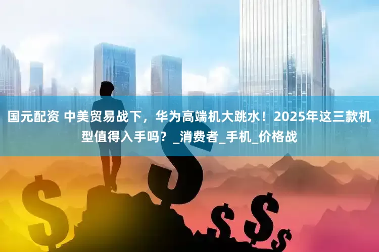 国元配资 中美贸易战下，华为高端机大跳水！2025年这三款机型值得入手吗？_消费者_手机_价格战
