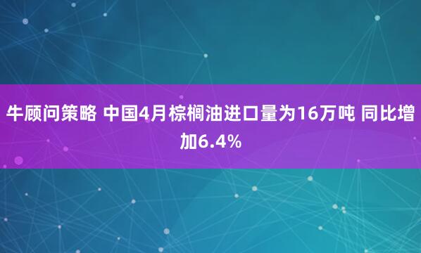 牛顾问策略 中国4月棕榈油进口量为16万吨 同比增加6.4%