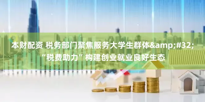 本财配资 税务部门聚焦服务大学生群体&#32;“税费助力”构建创业就业良好生态
