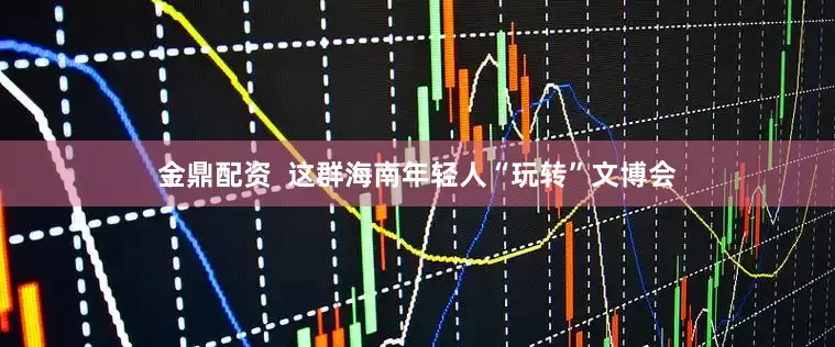 金鼎配资  这群海南年轻人“玩转”文博会