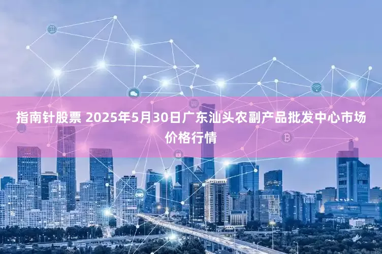 指南针股票 2025年5月30日广东汕头农副产品批发中心市场价格行情