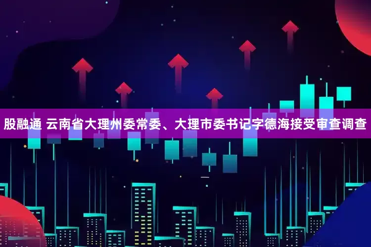 股融通 云南省大理州委常委、大理市委书记字德海接受审查调查