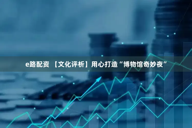 e路配资 【文化评析】用心打造“博物馆奇妙夜”