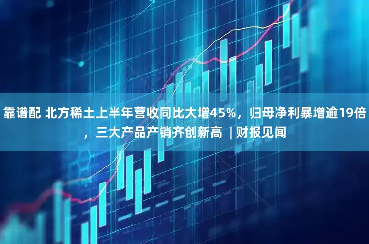 靠谱配 北方稀土上半年营收同比大增45%，归母净利暴增逾19倍，三大产品产销齐创新高  | 财报见闻
