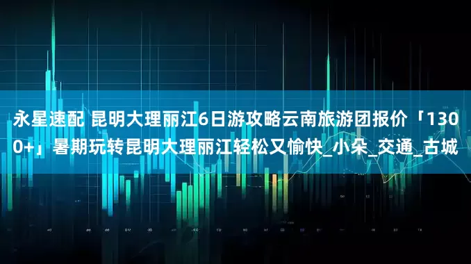 永星速配 昆明大理丽江6日游攻略云南旅游团报价「1300+」暑期玩转昆明大理丽江轻松又愉快_小朵_交通_古城