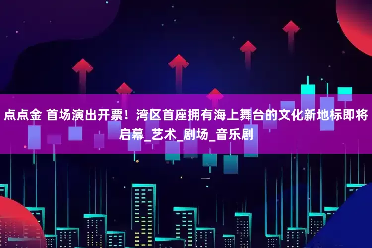 点点金 首场演出开票！湾区首座拥有海上舞台的文化新地标即将启幕_艺术_剧场_音乐剧