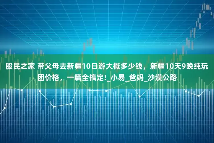 股民之家 带父母去新疆10日游大概多少钱，新疆10天9晚纯玩团价格，一篇全搞定!_小易_爸妈_沙漠公路
