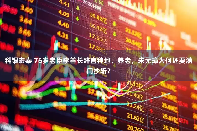 科银宏泰 76岁老臣李善长辞官种地、养老，朱元璋为何还要满门抄斩？