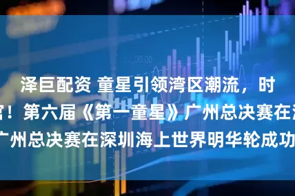 泽巨配资 童星引领湾区潮流，时尚盛宴圆满收官！第六届《第一童星》广州总决赛在深圳海上世界明华轮成功举办！