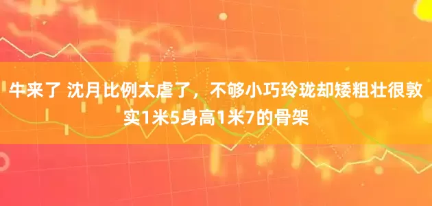 牛来了 沈月比例太虐了，不够小巧玲珑却矮粗壮很敦实1米5身高1米7的骨架