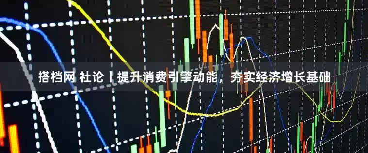 搭档网 社论丨提升消费引擎动能，夯实经济增长基础