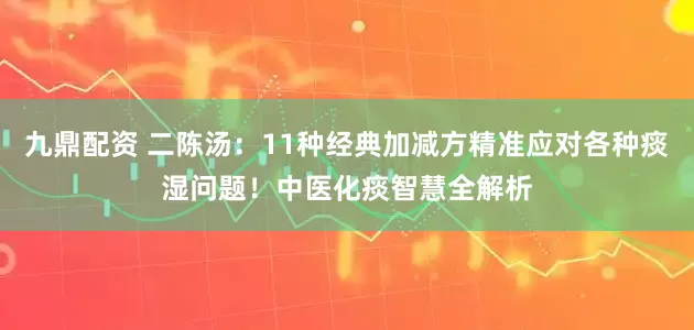 九鼎配资 二陈汤：11种经典加减方精准应对各种痰湿问题！中医化痰智慧全解析