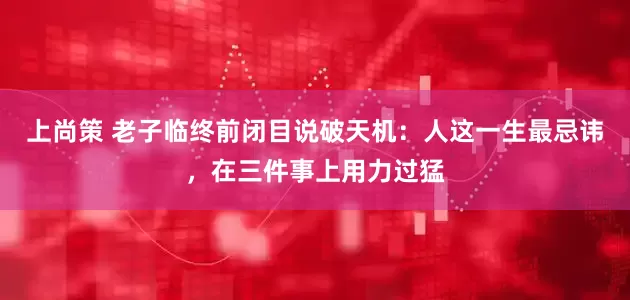 上尚策 老子临终前闭目说破天机：人这一生最忌讳，在三件事上用力过猛